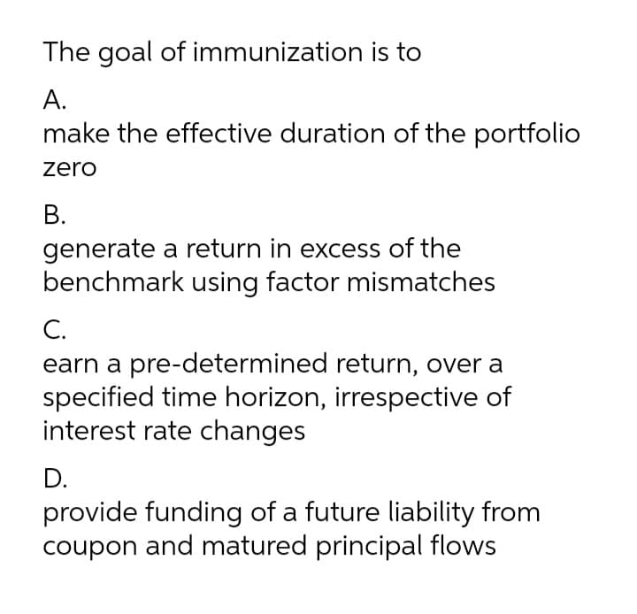 The goal of immunization is to
A.
make the effective duration of the portfolio
zero
В.
generate a return in excess of the
benchmark using factor mismatches
C.
earn a pre-determined return, over a
specified time horizon, irrespective of
interest rate changes
D.
provide funding of a future liability from
coupon and matured principal flows
