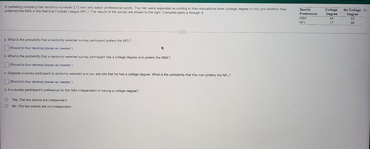 A marketing company has randomly surveyed 213 men who watch professional sports. The men were separated according to their educational level (college degree or not) and whether they
preferred the NBA or the National Football League (NFL). The results of the survey are shown to the right. Complete parts a through d.
Sports
Preference
College
Degree
44
No College
Degree
NBA
NFL
53
17
99
a. What is the probability that a randomly selected survey participant prefers the NFL?
(Round to four decimal places as needed.)
b. What is the probability that a randomly selected survey participant has a college degree and prefers the NBA?
(Round to four decimal places as needed.)
c. Suppose a survey participant is randomly selected and you are told that he has a college degree. What is the probability that this man prefers the NFL?
(Round to four decimal places as needed.)
d. Is a survey participant's preference for the NBA independent of having a college degree?
O Yes. The two events are independent.
No. The two events are not independent.
