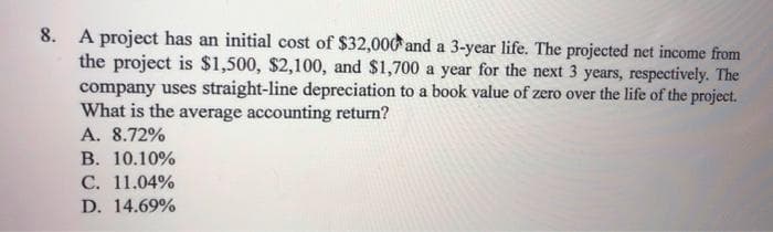 8. A project has an initial cost of $32,000 and a 3-year life. The projected net income from
the project is $1,500, $2,100, and $1,700 a year for the next 3 years, respectively. The
company uses straight-line depreciation to a book value of zero over the life of the project.
What is the average accounting return?
A. 8.72%
В. 10.10%
С. 11.04%
D. 14.69%
