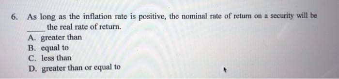 6. As long as the inflation rate is positive, the nominal rate of return on a security will be
the real rate of return.
A. greater than
B. equal to
C. less than
D. greater than or equal to
