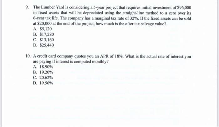 9. The Lumber Yard is considering a 5-year project that requires initial investment of $96,000
in fixed assets that will be depreciated using the straight-line method to a zero over its
6-year tax life. The company has a marginal tax rate of 32%. If the fixed assets can be sold
at $20,000 at the end of the project, how much is the after tax salvage value?
A. $5,120
B. $17,280
C. $13,160
D. $25,440
10. A credit card company quotes you an APR of 18%. What is the actual rate of interest you
are paying if interest is computed monthly?
A. 18.90%
B. 19.20%
C. 20.62%
D. 19.56%
