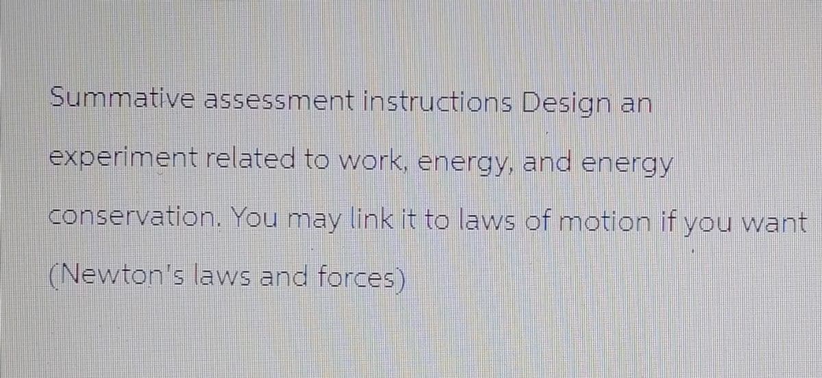 Summative assessment instructions Design an
experiment related to work, energy, and energy
conservation. You may link it to laws of motion if you want
(Newton's laws and forces)