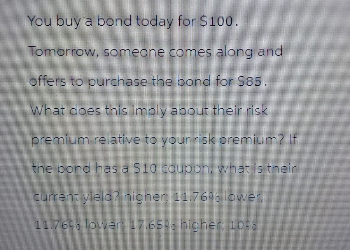 You buy a bond today for $100.
Tomorrow, someone comes along and
offers to purchase the bond for $85.
What does this imply about their risk
premium relative to your risk premium? If
the bond has a $10 coupon, what is their
current yield? higher; 11.76% lower,
11.76% lower; 17.65% higher: 10%