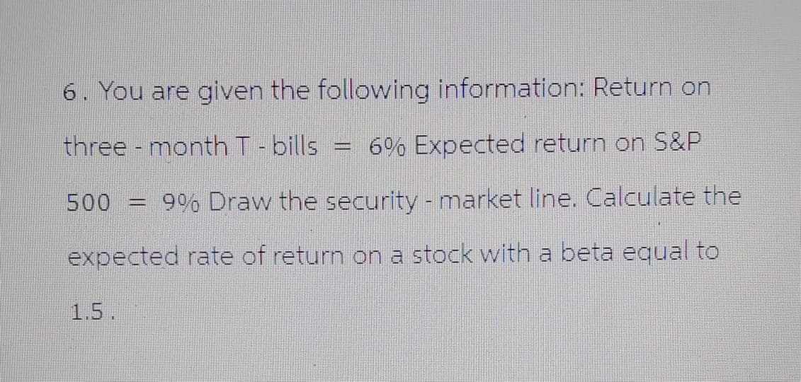 6. You are given the following information: Return on
three month T - bills - 6% Expected return on S&P
500 = 9% Draw the security - market line. Calculate the
expected rate of return on a stock with a beta equal to
1.5.