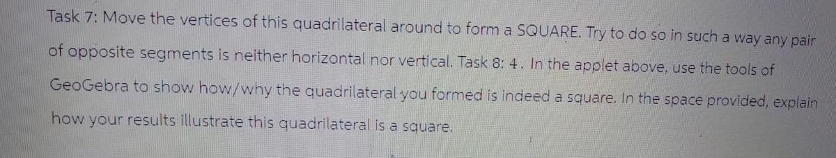 Task 7: Move the vertices of this quadrilateral around to form a SQUARE. Try to do so in such a way any pair
of opposite segments is neither horizontal nor vertical. Task 8: 4. In the applet above, use the tools of
GeoGebra to show how/why the quadrilateral you formed is indeed a square. In the space provided, explain
how your results illustrate this quadrilateral is a square.