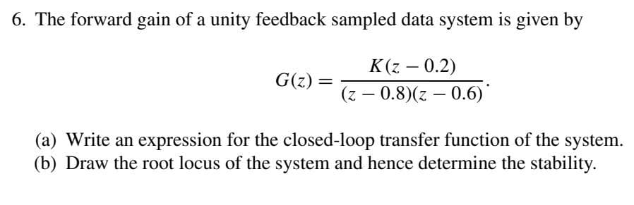 6. The forward gain of a unity feedback sampled data system is given by
K(z – 0.2)
G(z) =
%3D
(z – 0.8)(z – 0.6)*
-
(a) Write an expression for the closed-loop transfer function of the system.
(b) Draw the root locus of the system and hence determine the stability.
