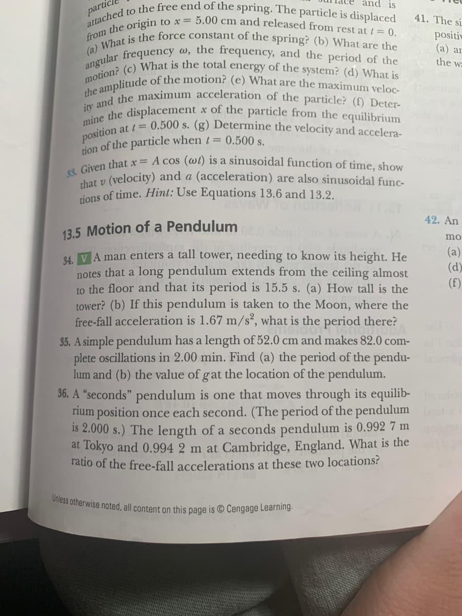 tion of the particle when t= 0.500 s.
from the origin to x = 5.00 cm and released from rest at / = 0.
ity and the maximum acceleration of the particle? (f) Deter-
the amplitude of the motion? (e) What are the maximum veloc-
motion? (c) What is the total energy of the system? (d) What is
mine the displacement x of the particle from the equilibrium
Unless otherwise noted, all content on this page is © Cengage Learning.
33. Given that x = A cos (wi) is a sinusoidal function of time, show
angular frequency w, the frequency, and the period of the
(a) What is the force constant of the spring? (b) What are the
attached to the free end of the spring. The particle is displaced
and is
partic
41. The si
positiv
(a) ar
the wa
0.500 s. (g) Determine the velocity and accelera-
position
chat v (velocity) and a (acceleration) are also sinusoidal func-
tions of time. Hint: Use Equations 13.6 and 13.2.
42. An
13.5 Motion of a Pendulum
mo
(a)
(d)
(f)
84. VA man enters a tall tower, needing to know its height. He
notes that a long pendulum extends from the ceiling almost
to the floor and that its period is 15.5 s. (a) How tall is the
tower? (b) If this pendulum is taken to the Moon, where the
free-fall acceleration is 1.67 m/s², what is the period there?
35. A simple pendulum has a length of 52.0 cm and makes 82.0 com-
plete oscillations in 2.00 min. Find (a) the period of the pendu-
lum and (b) the value of gat the location of the pendulum.
36. A “seconds" pendulum is one that moves through its equilib- boo
rium position once each second. (The period of the pendulum leo
is 2.000 s.) The length of a seconds pendulum is 0.992 7 m
at Tokyo and 0.994 2 m at Cambridge, England. What is the
ratio of the free-fall accelerations at these two locations?
