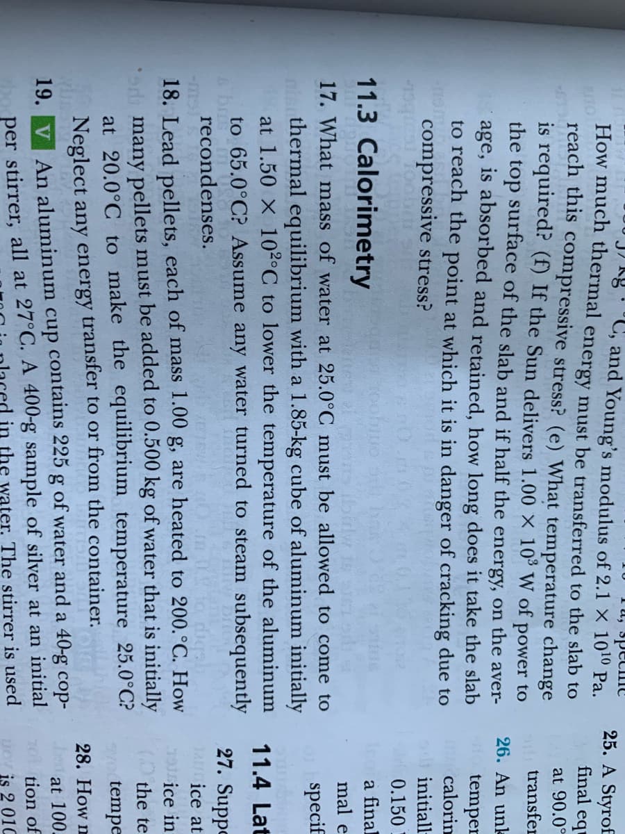 Tu, specine
"C, and Young's modulus of 2.1 X 1010 Pa.
How much thermal energy must be transferred to the slab to
25. A Styrof
final eq
reach this compressive stress? (e) What temperature change
is required? (f) If the Sun delivers 1.00 X 10 W of power to
the top surface of the slab and if half the energy, on the aver-
age, is absorbed and retained, how long does it take the slab
to reach the point at which it is in danger of cracking due to
at 90.0°
o transfer
26. An unk
t temper
calorin
compressive stress?
initiall-
0.150
11.3 Calorimetry
a final
mal e
17. What mass of water at 25.0°C must be allowed to come to
specif
thermal equilibrium with a 1.85-kg cube of aluminum initially
at 1.50 X 10²°C to lower the temperature of the aluminum
to 65.0°C? Assume any water turned to steam subsequently
11.4 Lat
27. Suppe
recondenses.
Jar ice at
(GU-
18. Lead pellets, each of mass 1.00 g, are heated to 200.°C. How
39sice in
( the te
od many pellets must be added to 0.500 kg of water that is initially
at 20.0°C to make the equilibrium temperature 25.0°C?
yo tempe
28. How m
Neglect any energy transfer to or from the container.
at 100.
per stirrer, all at 27°C. A 400-g sample of silver at an initial
in the water. The stirrer is used
19. V An aluminum cup contains 225 g of water and a 40-g cop-
201
tion of
DOV is 2 01C
