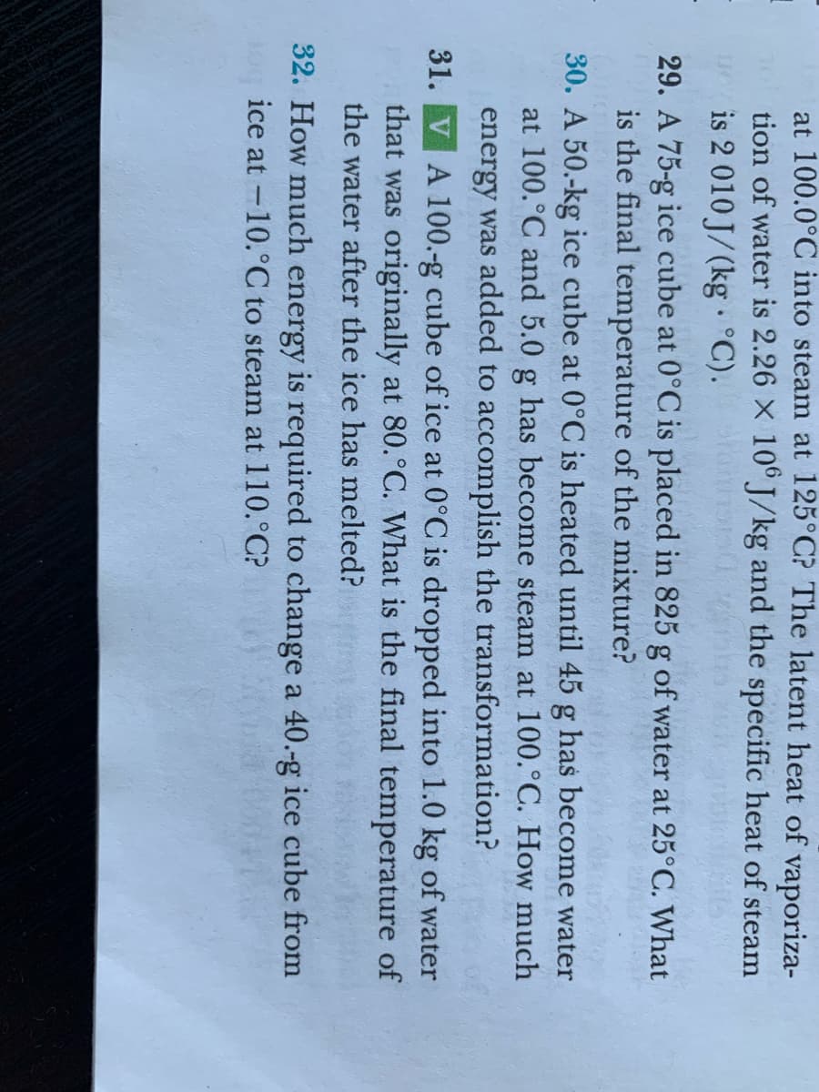 at 100.0°C into steam at 125°C? The latent heat of vaporiza-
tion of water is 2.26 X 10° J/kg and the specific heat of steam
is 2 010 J/(kg °C).
29. A 75-g ice cube at 0°C is placed in 825 g of water at 25°C. What
is the final temperature of the mixture?
30. A 50.-kg ice cube at 0°C is heated until 45 g has become water
at 100.°C and 5.0 g has become steam at 100.°C. How much
energy was added to accomplish the transformation?
31. VA 100.-g cube of ice at 0°C is dropped into 1.0 kg of water
that was originally at 80.°C. What is the final temperature of
the water after the ice has melted?
32. How much energy is required to change a 40.-g ice cube from
ice at -10.°C to steam at 110.°C?
