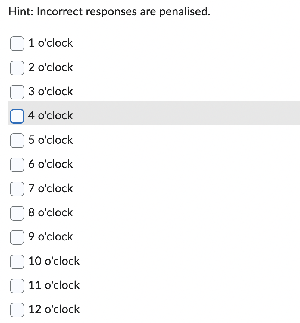 Hint: Incorrect responses are penalised.
1 o'clock
2 o'clock
3 o'clock
4 o'clock
5 o'clock
6 o'clock
7 o'clock
8 o'clock
9 o'clock
10 o'clock
11 o'clock
12 o'clock