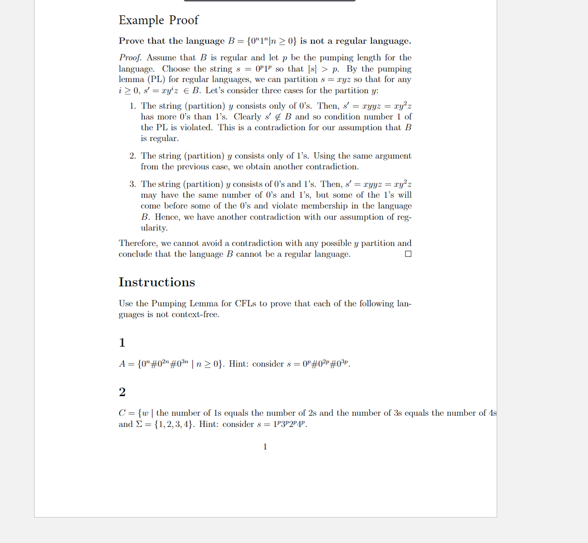 Example Proof
Prove that the language B = {0"1"|n > 0} is not a regular language.
Proof. Assume that B is regular and let p be the pumping length for the
language. Choose the string s = 0P1P so that |s| > p. By the pumping
lemma (PL) for regular languages, we can partition s = xyz so that for any
i > 0, s' = xy' z E B. Let's consider three cases for the partition y:
ry'z
1. The string (partition) y consists only of 0's. Then, s' = xyyz =
has more 0's than l's. Clearly s' 4 B and so condition number 1 of
the PL is violated. This is a contradiction for our assumption that B
is regular.
2. The string (partition) y consists only of l's. Using the same argument
from the previous case, we obtain another contradiction.
3. The string (partition) y consists of 0's and l's. Then, s' = xyyz = xy²z
may have the same number of 0's and l's, but some of the l's will
come before some of the 0's and violate membership in the language
B. Hence, we have another contradiction with our assumption of reg-
ularity.
Therefore, we cannot avoid a contradiction with any possible y partition and
conclude that the language B cannot be a regular language.
Instructions
Use the Pumping Lemma for CFLS to prove that each of the following lan-
guages is not context-free.
1
A = {0"#0²"#0³n | n > 0}. Hint: consider s = 0P#0²r#0³P.
C = {w| the number of 1s equals the number of 2s and the number of 3s equals the number of 4s
and E = {1,2, 3,4}. Hint: consider s = 1P3P2P4P.
