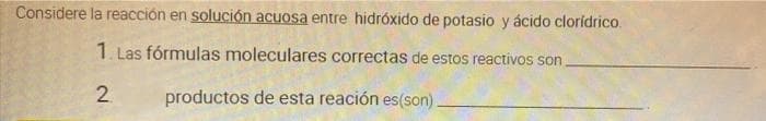 Considere la reacción en solución acuosa entre hidróxido de potasio y ácido cloridrico.
1. Las fórmulas moleculares correctas de estos reactivos son.
2
productos de esta reación es(son).