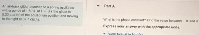 Part A
An air-track glider attached to a spring oscillates
with-a period of 1.50 s. At t = 0 s the glider is
5.20 cm left of the equilibrium position and moving
to the right at 37.7 cm/s.
What is the phase constant? Find the value between - and n.
Express your answer with the appropriate units.
View Availahle Hintlel
