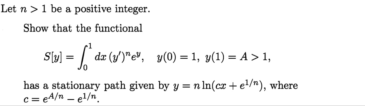 Let n 1 be a positive integer.
Show that the functional
•1
Sly] = f dx (y')"ey, y(0) = 1, y(1) = A > 1,
has a stationary path given by y = n ln(cx + e¹/n), where
c = eA/n _e¹/n