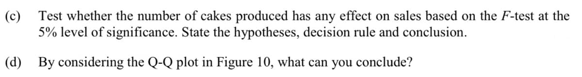 Test whether the number of cakes produced has any effect on sales based on the F-test at the
5% level of significance. State the hypotheses, decision rule and conclusion.
(d) By considering the Q-Q plot in Figure 10, what can you conclude?
(c)