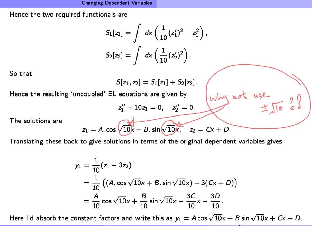 Hence the two required functionals are
So that
Changing Dependent Variables
The solutions are
S[Z1, Z2] S₁ [21] + S₂[z2].
Hence the resulting 'uncoupled' EL equations are given by
z₁ + 10Z₁ = 0, z = 0.
у1 =
Z1 = A. cos 10x + B. sin √10x, z2 = Cx + D.
Translating these back to give solutions in terms of the original dependent variables gives
=
1
=
dx
51/21-/ dr (10 (26²-2²).
S2[²2] = / dx (11(²2)²2).
-(Z1 - 3z2)
10
1
((A.C cos √√10x + B. sin √10x) − 3(Cx + D))
3C
3D
B
10
10
10
Here I'd absorb the constant factors and write this as y₁ = A cos √10x + B sin √10x + Cx + D.
10
A
10
cos √ 10x +
why not use
sin √10x
± √TO ? ?
-X-