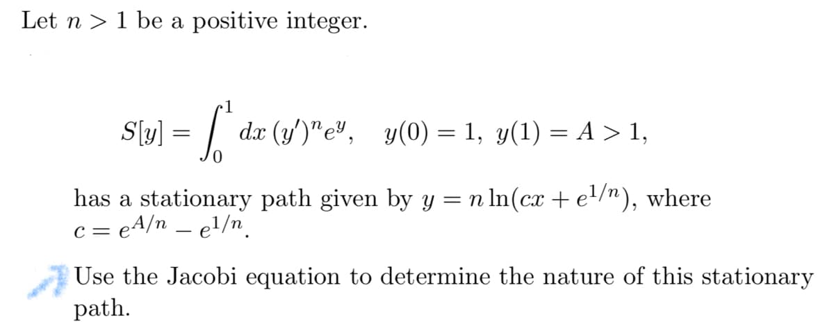 Let n > 1 be a positive integer.
S[v] - [dz (y)"e",
=
dx (y')"e", y(0) = 1, y(1) = A > 1,
has a stationary path given by y = n ln(cx + e¹/n), where
c = eA/n - e¹/n
Use the Jacobi equation to determine the nature of this stationary
path.