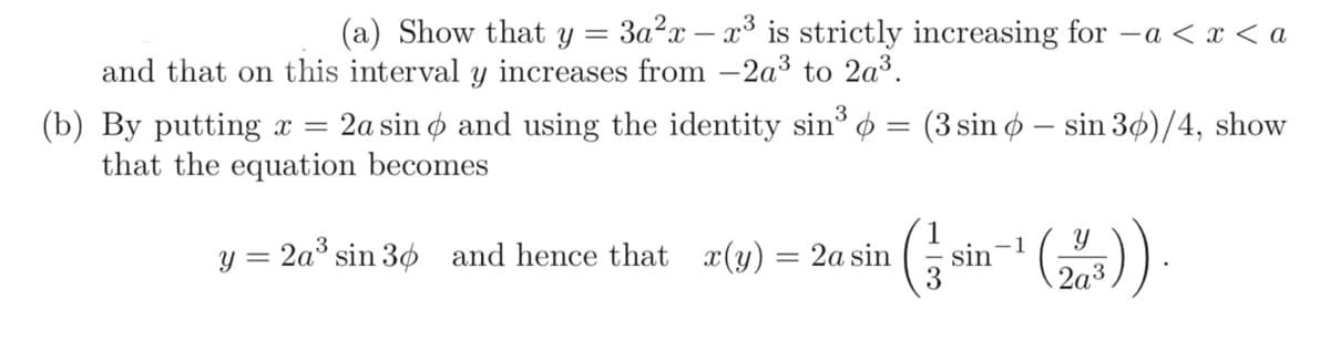 (a) Show that y = 3a²x - x³ is strictly increasing for a < x < a
and that on this interval y increases from -2a³ to 2a³.
(b) By putting x = 2a sin and using the identity sin³
that the equation becomes
y = 2a³ sin 30 and hence that x(y)
=
=
(3 sin sin 30)/4, show
2a sin sin
-1
2a3