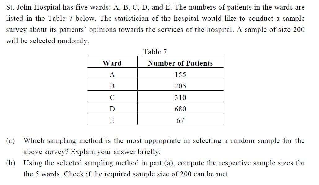 St. John Hospital has five wards: A, B, C, D, and E. The numbers of patients in the wards are
listed in the Table 7 below. The statistician of the hospital would like to conduct a sample
survey about its patients' opinions towards the services of the hospital. A sample of size 200
will be selected randomly.
Ward
A
B
C
D
E
Table 7
Number of Patients
155
205
310
680
67
(a) Which sampling method is the most appropriate in selecting a random sample for the
above survey? Explain your answer briefly.
(b) Using the selected sampling method in part (a), compute the respective sample sizes for
the 5 wards. Check if the required sample size of 200 can be met.