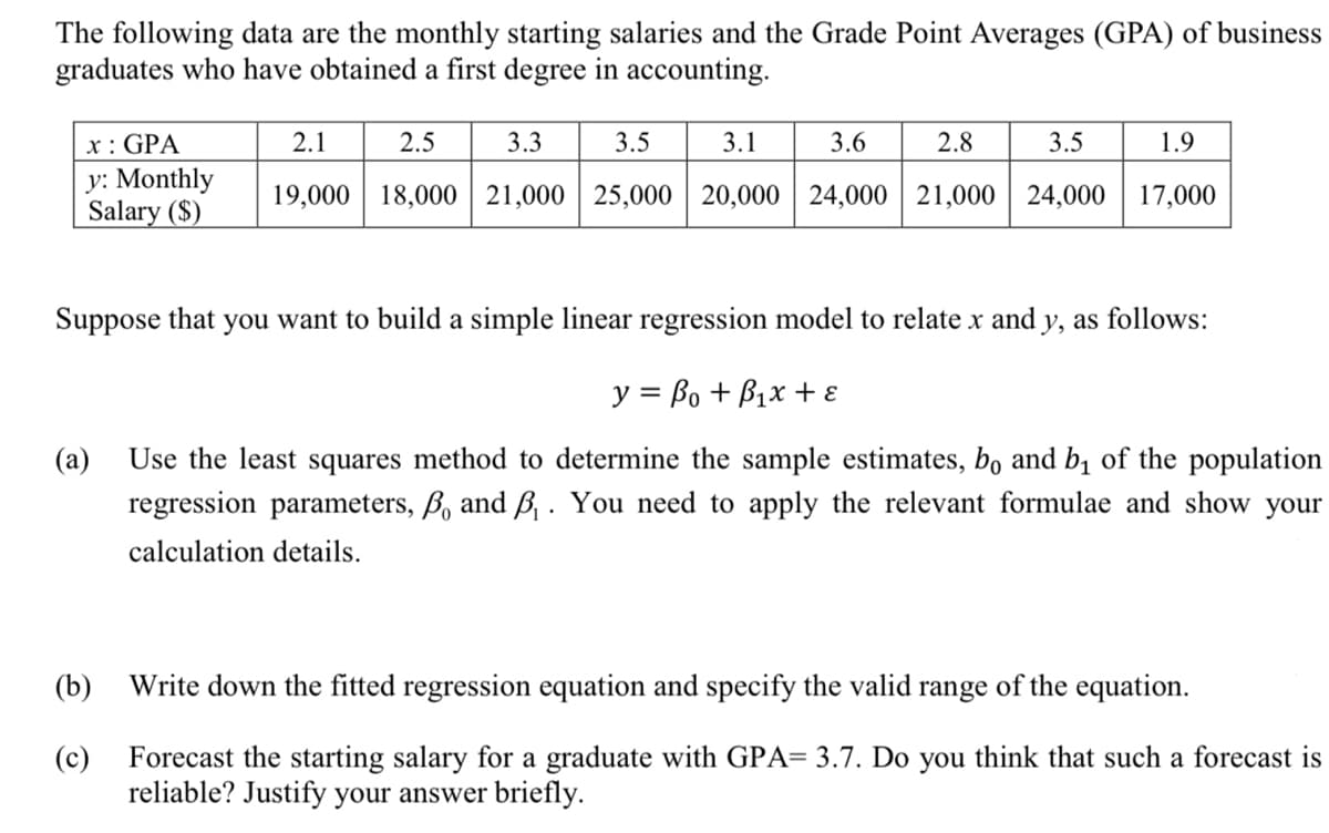 The following data are the monthly starting salaries and the Grade Point Averages (GPA) of business
graduates who have obtained a first degree in accounting.
x: GPA
y: Monthly
Salary ($)
2.1
2.5
3.3
3.5
3.1
3.6
2.8
1.9
3.5
19,000 18,000 21,000 25,000 20,000 24,000 21,000 24,000 17,000
Suppose that you want to build a simple linear regression model to relate x and y, as follows:
y = Bo + Box +
(a) Use the least squares method to determine the sample estimates, bo and b₁ of the population
regression parameters, B and B₁. You need to apply the relevant formulae and show your
calculation details.
(b)
(c)
Write down the fitted regression equation and specify the valid range of the equation.
Forecast the starting salary for a graduate with GPA= 3.7. Do you think that such a forecast is
reliable? Justify your answer briefly.