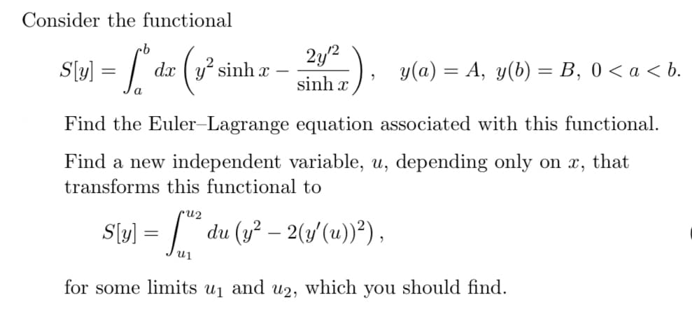 Consider the functional
cb
= l
=
y(a) = A, y(b) = B, 0 < a < b.
a
Find the Euler-Lagrange equation associated with this functional.
Find a new independent variable, u, depending only on x, that
transforms this functional to
S[y] = [² du (y² — 2(y′(u))²),
S[y]
d.x | g” sinh x
(2²
-
for some limits u₁
and u2,
21/12)
sinhx
which
you should find.