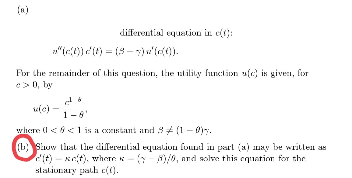 (a)
u(c)
u" (c(t)) c'(t) = (3-y)u'(c(t)).
For the remainder of this question, the utility function u(c)
c > 0, by
differential equation in c(t):
=
c²-0
given, for
·0'
where 0 << 1 is a constant and 3 ‡ (1 - 0)y.
(b) Show that the differential equation found in part (a) may be written as
c'(t) = к c(t), where ‹ = (y − ß)/0, and solve this equation for the
stationary path c(t).