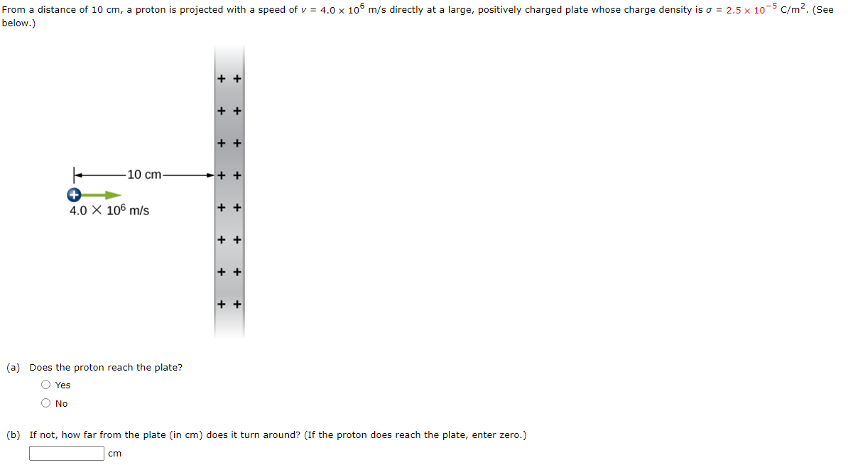 From a distance of 10 cm, a proton is projected with a speed of v = 4.0 x 106 m/s directly at a large, positively charged plate whose charge density is o = 2.5 x 10-5 C/m². (See
below.)
10 cm-
O No
4.0 X 106 m/s
(a) Does the proton reach the plate?
Yes
++
++
++
++
+ +
++
++
++
(b) If not, how far from the plate (in cm) does it turn around? (If the proton does reach the plate, enter zero.)
cm