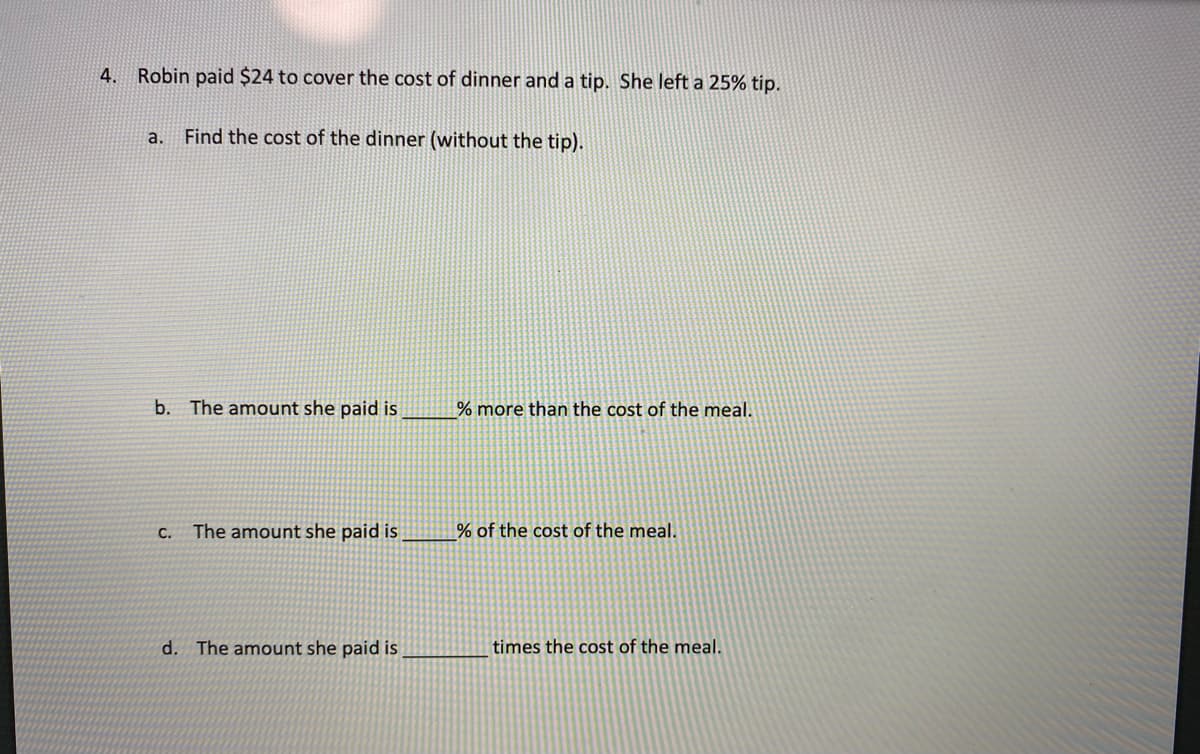 ### Mathematics – Problem Solving

#### Example Problem

**Robin paid $24 to cover the cost of dinner and a tip. She left a 25% tip.**

**a. Find the cost of the dinner (without the tip).**

*Solution:*

Given that the total amount paid includes a 25% tip, let \( x \) represent the cost of the dinner. Then:
\[ x + 0.25x = 24 \]
\[ 1.25x = 24 \]
\[ x = \frac{24}{1.25} \]
\[ x = 19.20 \]

So, the cost of the dinner without the tip is **$19.20**.

**b. The amount she paid is \_\_\_\_\_% more than the cost of the meal.**

*Hint:* The tip percentage is given; calculate how much more it is in percentage terms.

Solution:
She paid **25%** more than the cost of the meal.

**c. The amount she paid is \_\_\_\_\_% of the cost of the meal.**

*Hint:* Find the ratio of the total amount paid to the cost of the meal and convert it to percentage form.

Solution:
\[ \text{Percentage} = \left(\frac{24}{19.20}\right) \times 100\% = 125\% \]

So, the amount she paid is **125%** of the cost of the meal.

**d. The amount she paid is \_\_\_\_\_\_ times the cost of the meal.**

*Hint:* Express this as a ratio or fraction.

Solution:
\[ \text{Factor} = \frac{24}{19.20} = 1.25 \]

So, the amount she paid is **1.25** times the cost of the meal.