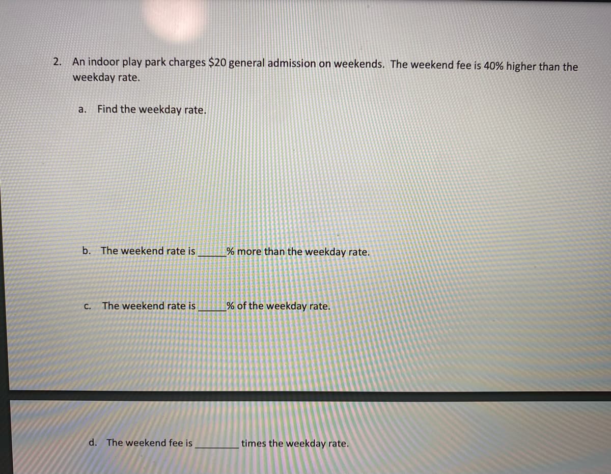 2. An indoor play park charges $20 general admission on weekends. The weekend fee is 40% higher than the
weekday rate.
a.
Find the weekday rate.
b. The weekend rate is
% more than the weekday rate.
The weekend rate is
% of the weekday rate.
С.
d. The weekend fee is
times the weekday rate.
