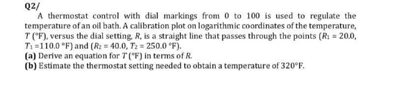 Q2/
A thermostat control with dial markings from 0 to 100 is used to regulate the
temperature of an oil bath. A calibration plot on logarithmic coordinates of the temperature,
T (°F), versus the dial setting, R, is a straight line that passes through the points (R1 = 20.0,
T1=110.0 °F) and (R2 = 40.0, T2 = 250.0 °F).
(a) Derive an equation for T (°F) in terms of R.
(b) Estimate the thermostat setting needed to obtain a temperature of 320°F.
