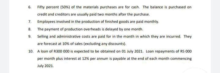 6. Fifty percent (50%) of the materials purchases are for cash. The balance is purchased on
credit and creditors are usually paid two months after the purchase.
7.
Employees involved in the production of finished goods are paid monthly.
8. The payment of production overheads is delayed by one month.
9. Selling and administrative costs are paid for in the month in which they are incurred. They
are forecast at 10% of sales (excluding any discounts).
10. A loan of R300 000 is expected to be obtained on 01 July 2021. Loan repayments of RS 000
per month plus interest at 12% per annum is payable at the end of each month commencing
July 2021.
