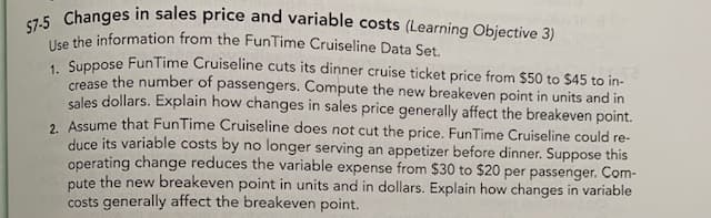 57-5 Changes in sales price and variable costs (Learning Objective 3)
Use the information from the FunTime Cruiseline Data Set.
. Suppose FunTime Cruiseline cuts its dinner cruise ticket price from $50 to $45 to in-
crease the number of passengers. Compute the new breakeven point in units and in
sales dollars. Explain how changes in sales price generally affect the breakeven point.
. Assume that FunTime Cruiseline does not cut the price. FunTime Cruiseline could re-
duce its variable costs by no longer serving an appetizer before dinner. Suppose this
operating change reduces the variable expense from $30 to $20 per passenger. Com-
pute the new breakeven point in units and in dollars. Explain how changes in variable
costs generally affect the breakeven point.
