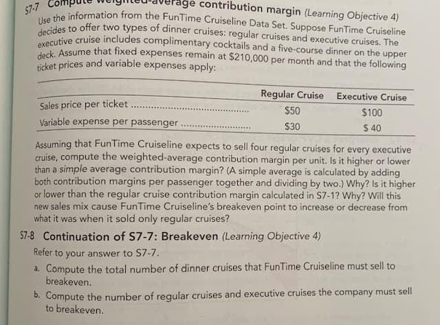 age contribution margin (Learning Objective 4)
57-7
deck. Assume that fixed expenses remain at $210,000 per month and that the following
decides to offer two types of dinner cruises: regular cruises and executive cruises. The
executive cruise includes complimentary cocktails and a five-course dinner on the upper
Use the information from the FunTime Cruiseline Data Set. Suppose FunTime Cruiseline
ticket prices and variable expenses apply:
Regular Cruise Executive Cruise
Sales price per ticket
$50
$100
Variable expense per passenger
$30
$ 40
Assuming that FunTime Cruiseline expects to sell four regular cruises for every executive
cruise, compute the weighted-average contribution margin per unit. Is it higher or lower
than a simple average contribution margin? (A simple average is calculated by adding
both contribution margins per passenger together and dividing by two.) Why? Is it higher
or lower than the regular cruise contribution margin calculated in S7-1? Why? Will this
new sales mix cause FunTime Cruiseline's breakeven point to increase or decrease from
what it was when it sold only regular cruises?
57-8 Continuation of S7-7: Breakeven (Learning Objective 4)
Refer to your answer to S7-7.
a. Compute the total number of dinner cruises that FunTime Cruiseline must sell to
breakeven.
b. Compute the number of regular cruises and executive cruises the company must sell
to breakeven.
