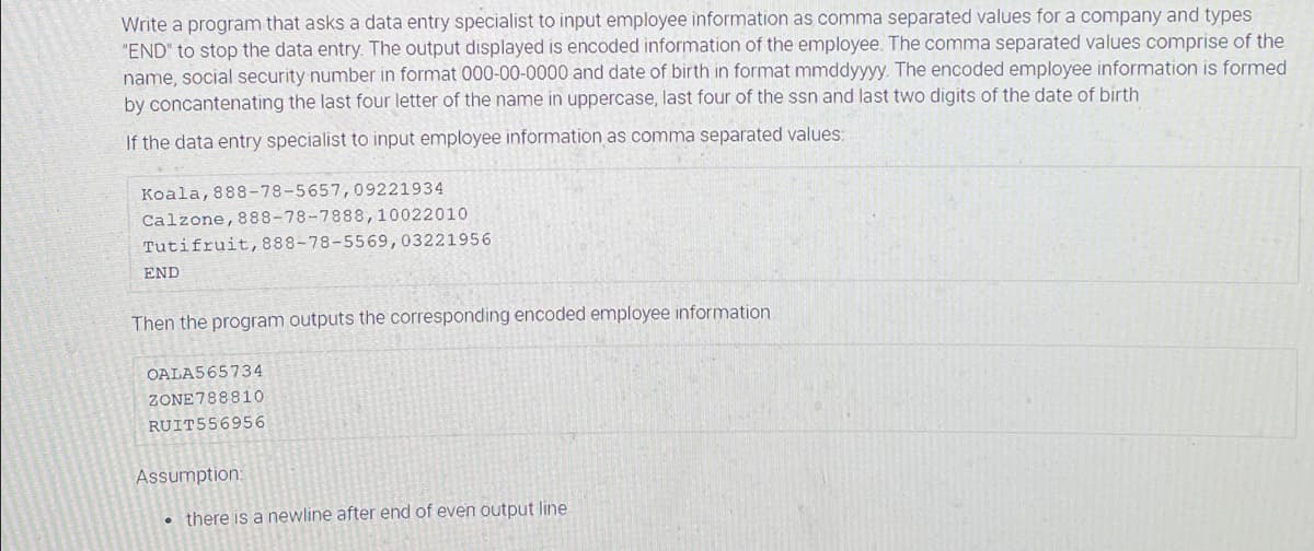 Write a program that asks a data entry specialist to input employee information as comma separated values for a company and types
"END" to stop the data entry. The output displayed is encoded information of the employee. The comma separated values comprise of the
name, social security number in format 000-00-0000 and date of birth in format mmddyyyy. The encoded employee information is formed
by concantenating the last four letter of the name in uppercase, last four of the ssn and last two digits of the date of birth
If the data entry specialist to input employee information as comma separated values:
Koala, 888-78-5657,09221934
Calzone,888-78-7888,10022010
Tutifruit,888-78-5569,03221956
END
Then the program outputs the corresponding encoded employee information
OALA565734
ZONE788810
RUIT556956
Assumption:
• there is a newline after end of even output line
