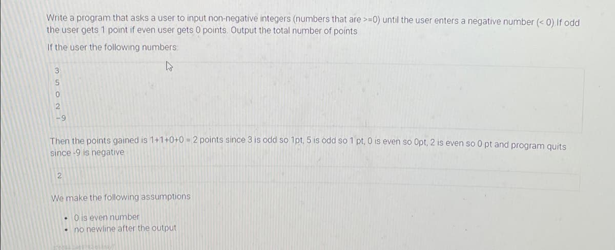 Write a program that asks a user to input non-negative integers (numbers that are >=0) until the user enters a negative number (< 0).If odd
the user gets 1 point if even user gets 0 points. Output the total number of points
If the user the following numbers:
-9
Then the points gained is 1+1+0+0 = 2 points since 3 is odd so 1pt, 5 is ödd so 1 pt, 0 is even so Opt, 2 is even so 0 pt and program quits
since -9 is negative
We make the following assumptions
• O is even number
• no newline after the output
