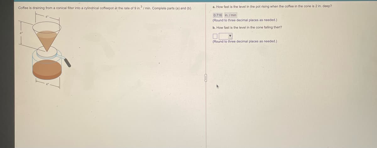 Coffee is draining from a conical filter into a cylindrical coffeepot at the rate of 9 in. / min. Complete parts (a) and (b).
a. How fast is the level in the pot rising when the coffee in the cone is 2 in. deep?
0.716 in. /min
(Round to three decimal places as needed.)
b. How fast is the level in the cone falling then?
(Round to three decimal places as needed.)
