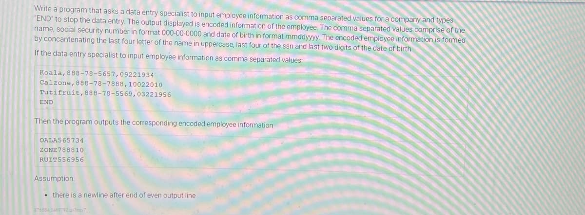 Write a program that asks a data entry specialist to input employee information as comma separated values for a company and types
"END" to stop the data entry. The output displayed is encoded information of the employee. The comma separated values comprise of the
name, social security number in format 000-00-0000 and date of birth in format mmddyyyy. The encoded employee information is formed
by concantenating the last four letter of the name in uppercase, last four of the ssn and last two digits of the date of birth
If the data entry specialist to input employee information as comma separated values
Koala,888-78-5657,09221934
Calzone, 888-78-7888,10022010
Tutifruit,888-78-5569,03221956
END
Then the program outputs the corresponding encoded employee information
OALAS65734
ZONE788810
RUIT556956
Assumption:
• there is a newline after end of even output line
