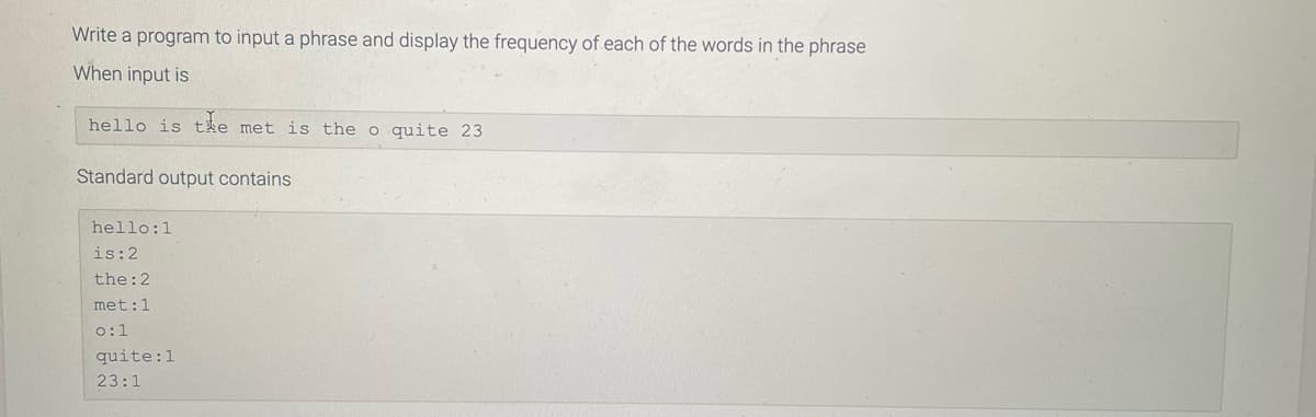 Write a program to input a phrase and display the frequency of each of the words in the phrase
When input is
hello is the met is the o quite 23
Standard output contains
hello:1
is: 2
the: 2
met: 1
0:1
quite: 1
23:1