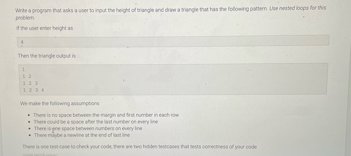 Write a program that asks a user to input the height of triangle and draw a triangle that has the following pattern. Use nested loops for this
problem.
If the user enter height as
4
Then the triangle output is
1
1 2
1 2 3
1 2 3 4
We make the following assumptions
• There is no space between the margin and first number in each row
• There could be a space after the last number on every line
• There is pne space between numbers on every line
• There maybe a newline at the end of last line
There is one test-case to check your code, there are two hidden testcases that tests correctness of your code
376584 2469
