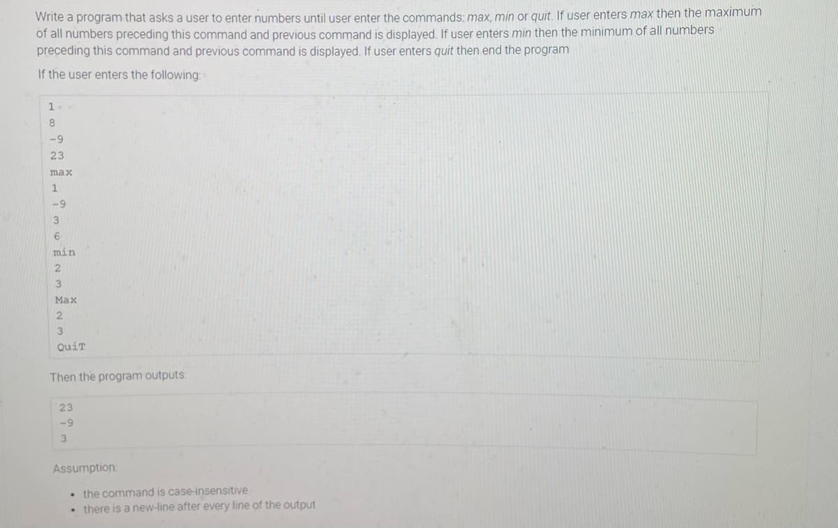 Write a program that asks a user to enter numbers until user enter the commands: max, min or quit. If user enters max then the maximum
of all numbers preceding this command and previous command is displayed. If user enters min then the minimum of all numbers
preceding this command and previous command is displayed. If user enters quit then end the program
If the user enters the following:
8
-9
23
max
-9
3
min
Мах
3
QuiT
Then the program outputs:
23
-9
Assumption:
• the command is case-insensitive
there is a new-line after every line of the output
