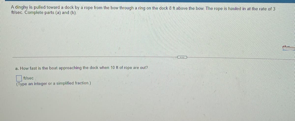 A dinghy is pulled toward a dock by a rope from the bow through a ring on the dock 8 ft above the bow. The rope is hauled in at the rate of 3
ft/sec. Complete parts (a) and (b).
a. How fast is the boat approaching the dock when 10 ft of rope are out?
ft/sec
(Type an integer or a simplified fraction.)
