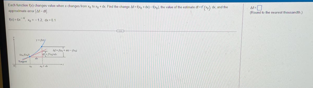 Each function f(x) changes value when x changes from x, to xo + dx. Find the change Af= f(x, + dx) – f(xo), the value of the estimate df = f (xo) dx, and the
approximate error |Af- df.
Af=
(Round to the nearest thousandth.)
f(x) = 6x-4
Xo = - 1.2, dx = 0.1
y= f)
Af fi+ dr) - fxal
Tangent
