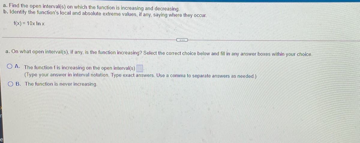 a. Find the open interval(s) on which the function is increasing and decreasing.
b. Identify the function's local and absolute extreme values, if any, saying where they occur.
f(x) = 10x In x
a. On what open interval(s), if any, is the function increasing? Select the correct choice below and fill in any answer boxes within your choice.
O A. The function f is increasing on the open interval(s)
(Type your answer in interval notation. Type exact answers. Use a comma to separate answers as needed.)
O B. The function is never increasing.
e
