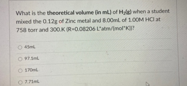 What is the theoretical volume (in mL) of H₂(g) when a student
mixed the 0.12g of Zinc metal and 8.00mL of 1.00M HCI at
758 torr and 300.K (R=0.08206 L'atm/(mol* K))?
O45mL
O97.1mL
170mL
O 7.71mL