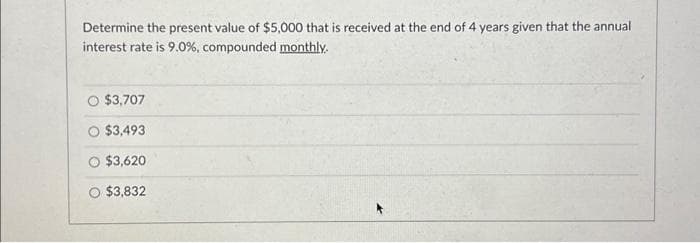 Determine the present value of $5,000 that is received at the end of 4 years given that the annual
interest rate is 9.0%, compounded monthly.
O $3,707
O $3,493
$3,620
$3,832