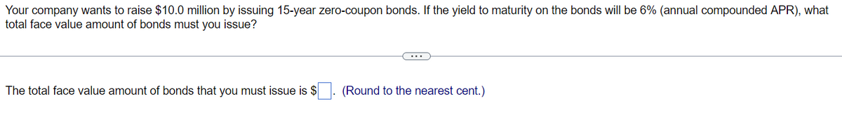 Your company wants to raise $10.0 million by issuing 15-year zero-coupon bonds. If the yield to maturity on the bonds will be 6% (annual compounded APR), what
total face value amount of bonds must you issue?
The total face value amount of bonds that you must issue is $
(Round to the nearest cent.)