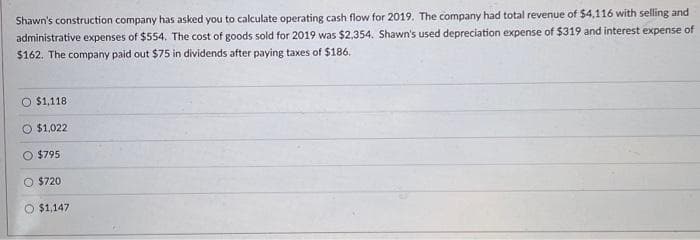 Shawn's construction company has asked you to calculate operating cash flow for 2019. The company had total revenue of $4,116 with selling and
administrative expenses of $554. The cost of goods sold for 2019 was $2,354. Shawn's used depreciation expense of $319 and interest expense of
$162. The company paid out $75 in dividends after paying taxes of $186.
O $1,118
$1,022
$795
O $720
O $1,147