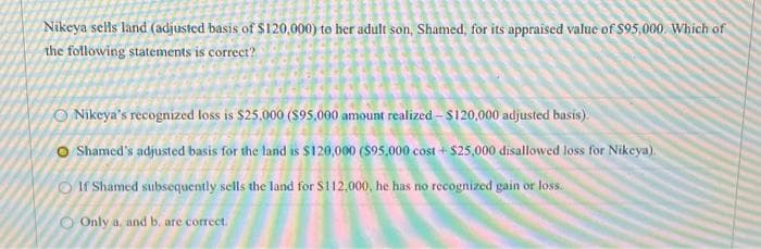 Nikeya sells land (adjusted basis of $120,000) to her adult son, Shamed, for its appraised value of $95.000. Which of
the following statements is correct?
Nikeya's recognized loss is $25,000 ($95.000 amount realized - $120,000 adjusted basis).
Shamed's adjusted basis for the land is $120,000 ($95.000 cost+$25,000 disallowed loss for Nikeya).
If Shamed subsequently sells the land for $112,000, he has no recognized gain or loss.
Only a. and b. are correct.