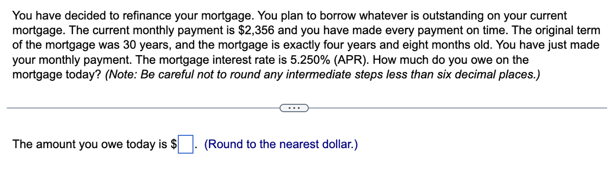 You have decided to refinance your mortgage. You plan to borrow whatever is outstanding on your current
mortgage. The current monthly payment is $2,356 and you have made every payment on time. The original term
of the mortgage was 30 years, and the mortgage is exactly four years and eight months old. You have just made
your monthly payment. The mortgage interest rate is 5.250% (APR). How much do you owe on the
mortgage today? (Note: Be careful not to round any intermediate steps less than six decimal places.)
The amount you owe today is $
(Round to the nearest dollar.)