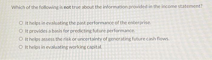 Which of the following is not true about the information provided in the income statement?
OIt helps in evaluating the past performance of the enterprise.
O It provides a basis for predicting future performance.
It helps assess the risk or uncertainty of generating future cash flows.
O It helps in evaluating working capital.